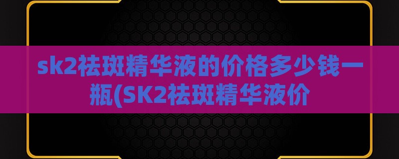 sk2祛斑精华液的价格多少钱一瓶(sk2祛斑精华液价