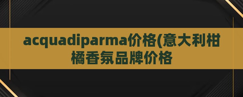 acquadiparma价格(意大利柑橘香氛品牌价格