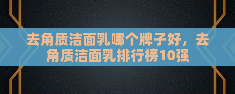 去角质洁面乳哪个牌子好，去角质洁面乳排行榜10强