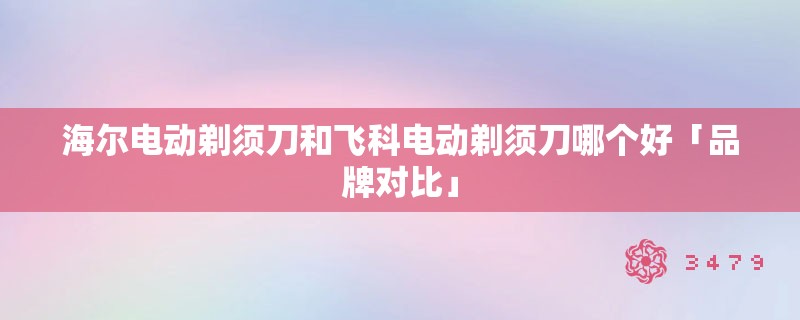 海尔电动剃须刀和飞科电动剃须刀哪个好「品牌对比」