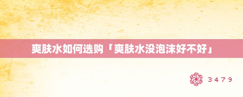 爽肤水如何选购「爽肤水没泡沫好不好」